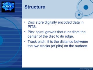 Company
LOGO
www.company.com
Structure
• Disc store digitally encoded data in
PITS.
• Pits: spiral groves that runs from the
center of the disc to its edge.
• Track pitch: it is the distance between
the two tracks (of pits) on the surface.
 