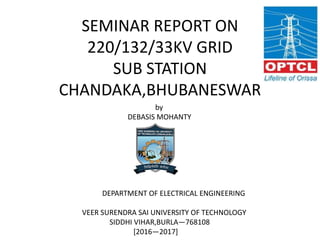 SEMINAR REPORT ON
220/132/33KV GRID
SUB STATION
CHANDAKA,BHUBANESWAR
by
DEBASIS MOHANTY
DEPARTMENT OF ELECTRICAL ENGINEERING
VEER SURENDRA SAI UNIVERSITY OF TECHNOLOGY
SIDDHI VIHAR,BURLA—768108
[2016—2017]
 