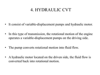 4. HYDRAULIC CVT
• It consist of variable-displacement pumps and hydraulic motor.
• In this type of transmission, the rotational motion of the engine
operates a variable-displacement pumps on the driving side.
• The pump converts rotational motion into fluid flow.
• A hydraulic motor located on the driven side, the fluid flow is
converted back into rotational motion.
 