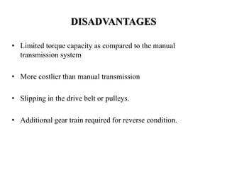 DISADVANTAGES
• Limited torque capacity as compared to the manual
transmission system
• More costlier than manual transmission
• Slipping in the drive belt or pulleys.
• Additional gear train required for reverse condition.
 