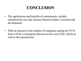 CONCLUSION
• The applications and benefits of continuously variable
transmissions can only increase based on today’s research and
development.
• With an increase in the number of companies opting for CVTs
there will be a consequent decrease in the cost of the vehicle as
well as the transmission.
 