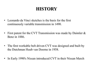 HISTORY
• Leonardo da Vinci sketches is the basis for the first
continuously variable transmission in 1490.
• First patent for the CVT Transmission was made by Daimler &
Benz in 1886.
• The first workable belt driven CVT was designed and built by
the Dutchman Huub van Doorne in 1958.
• In Early 1990's Nissan introduced CVT in their Nissan March
 