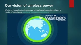 Our vision of wireless power
Whatever the application, the removal of the physical connection delivers a
number of benefits over traditional cable power connectors.
 