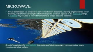 MICROWAVE
 Power transmission via radio waves can be made more directional, allowing longer distance power
beaming, with shorter wavelengths of electromagnetic radiation, typically in the microwave range.
A rectenna may be used to convert the microwave energy back into electricity.
An artist's depiction of a solar satellite that could send electric energy by microwaves to a space
vessel or planetary surface.
 