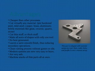 Advantages
• Cheaper than other processes.
• Cut virtually any material. (pre hardened
steel, mild steel, copper, brass, aluminum;
brittle materials like glass, ceramic, quartz,
stone)
• Cut thin stuff, or thick stuff.
• Make all sorts of shapes with only one tool.
• No heat generated.
• Leaves a satin smooth finish, thus reducing
secondary operations.
• Clean cutting process without gasses or oils.
• Modern systems are now very easy to learn.
• Are very safe.
• Machine stacks of thin parts all at once.
This part is shaped with waterjet
using one tool. Slots, radii, holes,
and profile in one 2 minute setup.
 