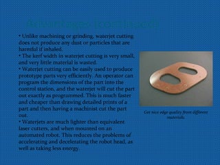 Advantages (continued)
• Unlike machining or grinding, waterjet cutting
does not produce any dust or particles that are
harmful if inhaled.
• The kerf width in waterjet cutting is very small,
and very little material is wasted.
• Waterjet cutting can be easily used to produce
prototype parts very efficiently. An operator can
program the dimensions of the part into the
control station, and the waterjet will cut the part
out exactly as programmed. This is much faster
and cheaper than drawing detailed prints of a
part and then having a machinist cut the part
out.
• Waterjets are much lighter than equivalent
laser cutters, and when mounted on an
automated robot. This reduces the problems of
accelerating and decelerating the robot head, as
well as taking less energy.
Get nice edge quality from different
materials.
 