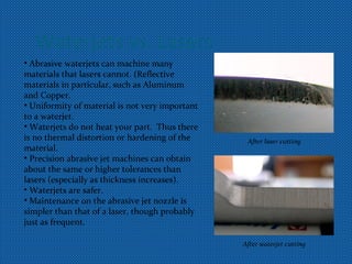 Waterjets vs. Lasers
• Abrasive waterjets can machine many
materials that lasers cannot. (Reflective
materials in particular, such as Aluminum
and Copper.
• Uniformity of material is not very important
to a waterjet.
• Waterjets do not heat your part. Thus there
is no thermal distortion or hardening of the
material.
• Precision abrasive jet machines can obtain
about the same or higher tolerances than
lasers (especially as thickness increases).
• Waterjets are safer.
• Maintenance on the abrasive jet nozzle is
simpler than that of a laser, though probably
just as frequent.
After laser cutting
After waterjet cutting
 