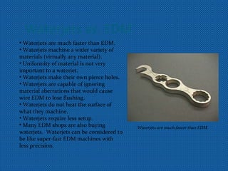 Waterjets vs. EDM
• Waterjets are much faster than EDM.
• Waterjets machine a wider variety of
materials (virtually any material).
• Uniformity of material is not very
important to a waterjet.
• Waterjets make their own pierce holes.
• Waterjets are capable of ignoring
material aberrations that would cause
wire EDM to lose flushing.
• Waterjets do not heat the surface of
what they machine.
• Waterjets require less setup.
• Many EDM shops are also buying
waterjets. Waterjets can be considered to
be like super-fast EDM machines with
less precision.
Waterjets are much faster than EDM.
 
