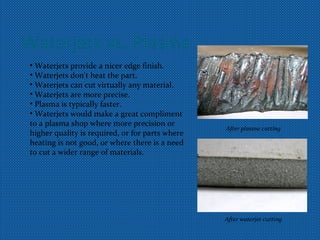 Waterjets vs. Plasma
• Waterjets provide a nicer edge finish.
• Waterjets don't heat the part.
• Waterjets can cut virtually any material.
• Waterjets are more precise.
• Plasma is typically faster.
• Waterjets would make a great compliment
to a plasma shop where more precision or
higher quality is required, or for parts where
heating is not good, or where there is a need
to cut a wider range of materials.
After plasma cutting
After waterjet cutting
 