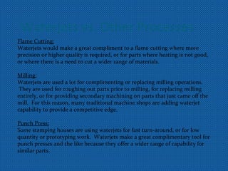 Waterjets vs. Other Processes
Flame Cutting:
Waterjets would make a great compliment to a flame cutting where more
precision or higher quality is required, or for parts where heating is not good,
or where there is a need to cut a wider range of materials.
Milling:
Waterjets are used a lot for complimenting or replacing milling operations.
They are used for roughing out parts prior to milling, for replacing milling
entirely, or for providing secondary machining on parts that just came off the
mill. For this reason, many traditional machine shops are adding waterjet
capability to provide a competitive edge.
Punch Press:
Some stamping houses are using waterjets for fast turn-around, or for low
quantity or prototyping work. Waterjets make a great complimentary tool for
punch presses and the like because they offer a wider range of capability for
similar parts.
 
