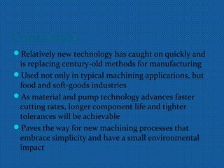 Conclusion
Relatively new technology has caught on quickly and
is replacing century-old methods for manufacturing
Used not only in typical machining applications, but
food and soft-goods industries
As material and pump technology advances faster
cutting rates, longer component life and tighter
tolerances will be achievable
Paves the way for new machining processes that
embrace simplicity and have a small environmental
impact
 