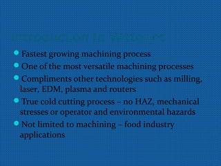 Introduction to Waterjet
Fastest growing machining process
One of the most versatile machining processes
Compliments other technologies such as milling,
laser, EDM, plasma and routers
True cold cutting process – no HAZ, mechanical
stresses or operator and environmental hazards
Not limited to machining – food industry
applications
 