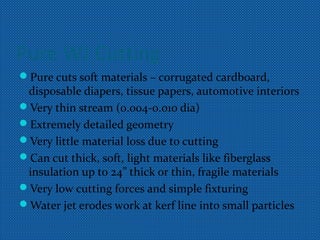 Pure WJ Cutting
Pure cuts soft materials – corrugated cardboard,
disposable diapers, tissue papers, automotive interiors
Very thin stream (0.004-0.010 dia)
Extremely detailed geometry
Very little material loss due to cutting
Can cut thick, soft, light materials like fiberglass
insulation up to 24” thick or thin, fragile materials
Very low cutting forces and simple fixturing
Water jet erodes work at kerf line into small particles
 
