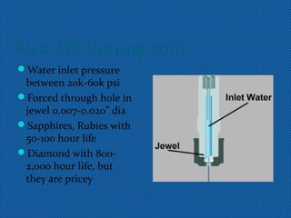 Pure WJ Cutting cont.
Water inlet pressure
between 20k-60k psi
Forced through hole in
jewel 0.007-0.020” dia
Sapphires, Rubies with
50-100 hour life
Diamond with 800-
2,000 hour life, but
they are pricey
 
