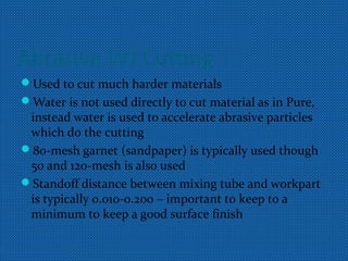 Abrasive WJ Cutting
Used to cut much harder materials
Water is not used directly to cut material as in Pure,
instead water is used to accelerate abrasive particles
which do the cutting
80-mesh garnet (sandpaper) is typically used though
50 and 120-mesh is also used
Standoff distance between mixing tube and workpart
is typically 0.010-0.200 – important to keep to a
minimum to keep a good surface finish
 