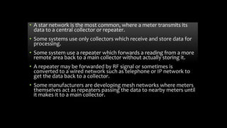 • A star network is the most common, where a meter transmits its
data to a central collector or repeater.
• Some systems use only collectors which receive and store data for
processing.
• Some system use a repeater which forwards a reading from a more
remote area back to a main collector without actually storing it.
• A repeater may be forwarded by RF signal or sometimes is
converted to a wired network such as telephone or IP network to
get the data back to a collector.
• Some manufacturers are developing mesh networks where meters
themselves act as repeaters passing the data to nearby meters until
it makes it to a main collector.
 