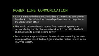 POWER LINE COMMUNICATION
• AMR is a method where electronic data is transmitted over power
lines back to the substation, then relayed to a central computer in
the utility's main office.
• This would be considered a type of fixed network system the
network being the distribution network which the utility has built
and maintains to deliver electric power.
• Such systems are primarily used for electric meter reading but now
some providers have interfaced gas and water meters to feed into a
PLC type system.
 