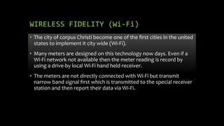 WIRELESS FIDELITY (Wi-Fi)
• The city of corpus Christi become one of the first cities in the united
states to implement it city wide (Wi-Fi).
• Many meters are designed on this technology now days. Even if a
Wi-Fi network not available then the meter reading is record by
using a drive-by local Wi-Fi hand held receiver.
• The meters are not directly connected with Wi-Fi but transmit
narrow band signal first which is transmitted to the special receiver
station and then report their data via Wi-Fi.
 
