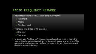 RADIO FREQUENCY NETWORK
• Radio frequency based AMR can take many forms.
o Handheld
o Mobile
o Fixed network
• There are two types of RF system :
o One-way
o Two-way
• In a one-way “bubble-up” or continuous broadcast type system, the
transmitter broadcasts readings continuously every few seconds. This
means the reading device can be a receiver only, and the meter AMR
device a transmitter only.
 