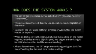 HOW DOES THE SYSTEM WORKS ?
• The key to the system is a device called an ERT (Encoder-Receiver-
Transmitter).
• This device is connected directly to a special electronic register on
the meter.
• Normally, the ERT does nothing - it "sleeps" waiting for the meter
reader to approach.
• When an ERT receives the signal, it checks the reading on the meter
register, encodes it into a digital signal, and begins transmitting its
identification number and the current reading.
• After a few minutes, the ERT stops transmitting and goes back "to
sleep," waiting for the next time meter reading.
 