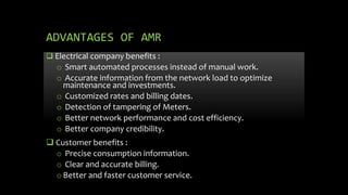 ADVANTAGES OF AMR
 Electrical company benefits :
o Smart automated processes instead of manual work.
o Accurate information from the network load to optimize
maintenance and investments.
o Customized rates and billing dates.
o Detection of tampering of Meters.
o Better network performance and cost efficiency.
o Better company credibility.
 Customer benefits :
o Precise consumption information.
o Clear and accurate billing.
oBetter and faster customer service.
 