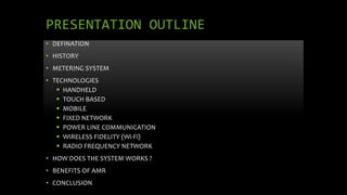 PRESENTATION OUTLINE
• DEFINATION
• HISTORY
• METERING SYSTEM
• TECHNOLOGIES
 HANDHELD
 TOUCH BASED
 MOBILE
 FIXED NETWORK
 POWER LINE COMMUNICATION
 WIRELESS FIDELITY (Wi-Fi)
 RADIO FREQUENCY NETWORK
• HOW DOES THE SYSTEM WORKS ?
• BENEFITS OF AMR
• CONCLUSION
 