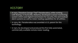 HISTORY
• In 1972, Theodore George “Ted” Paraskevakos, while working
with Boeing in Huntsville, Alabama, developed a sensor monitoring
system which used digital transmission for security, fire and medical
alarm systems as well as meter reading capabilities for all utilities.
• In 1974, Mr. Paraskevakos was awarded a U.S. patent for this
technology.
• In 1977, he developed and produced the first fully automated,
commercially available remote meter reading.
 
