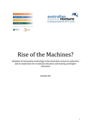 1 
Rise of the Machines? 
Adoption of automation technology in the Australian resources industries and its implication for vocational education and training and higher education 
November 2012 
 