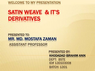 WELCOME TO MY PRESENTATION
SATIN WEAVE & IT’S
DERIVATIVES
PRESENTED TO:
MR. MD. MOSTAFA ZAMAN
ASSISTANT PROFESSOR
PRESENTED BY:
KHODADAD IBRAHIM ANIK
DEPT: BSTE
ID# 130103008
BATCH: 1301
 