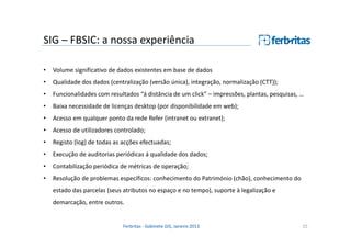 SIG – FBSIC: a nossa experiência
•

Volume significativo de dados existentes em base de dados

•

Qualidade dos dados (centralização (versão única), integração, normalização (CTT));

•

Funcionalidades com resultados “á distância de um click” – impressões, plantas, pesquisas, …

•

Baixa necessidade de licenças desktop (por disponibilidade em web);

•

Acesso em qualquer ponto da rede Refer (intranet ou extranet);

•

Acesso de utilizadores controlado;

•

Registo (log) de todas as acções efectuadas;

•

Execução de auditorias periódicas á qualidade dos dados;

•

Contabilização periódica de métricas de operação;

•

Resolução de problemas específicos: conhecimento do Património (chão), conhecimento do
estado das parcelas (seus atributos no espaço e no tempo), suporte à legalização e
demarcação, entre outros.

Ferbritas - Gabinete GIS, Janeiro 2013

15

 