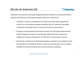 Missão do Gabinete GIS
O gabinete de Sistemas de Informação Geográfica (GIS) da FB dedica-se ao desenvolvimento e
aplicações de Sistemas de Informação Geográfica (SIG) com o objectivo de :
•

Consolidar e ampliar as competências em Sistemas de Informação Geográfica de
acordo com as orientações estratégicas definidas pelo CA, conferindo capacidade
acrescida de intervenção técnica e comercial da Empresa neste domínio;

•

Prosseguir o desenvolvimento dos Projectos Sistema de Informação Cadastral (SIC) e
Sistema Integrado de Cadastro e Expropriações (SICE), liderando as equipas de
trabalho que integram colaboradores do TOP, EXP, STI e fornecedores externos;

•

Desenvolver a plataforma de informação geográfica, entendida como produto de valor
acrescentado às actividades de estudos e projectos, conjuntamente com as restantes
unidades funcionais da Empresa que em cada momento se justifique.

Ferbritas - Gabinete GIS, Janeiro 2013

2

 