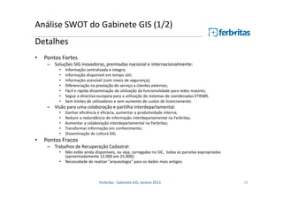 Análise SWOT do Gabinete GIS (1/2)
Detalhes
•

Pontos Fortes
– Soluções SIG inovadoras, premiadas nacional e internacionalmente:
•
•
•
•
•
•
•

Informação centralizada e integra;
Informação disponível em tempo útil;
Informação acessível (com níveis de segurança);
Diferenciação na prestação do serviço a clientes externos;
Fácil e rápida disseminação da utilização da funcionalidade para redes maiores;
Segue a directiva europeia para a utilização do sistemas de coordenadas ETRS89;
Sem limites de utilizadores e sem aumento de custos de licenciamento.

– Visão para uma colaboração e partilha interdepartamental:
•
•
•
•
•

•

Ganhar eficiência e eficácia, aumentar a produtividade interna;
Reduzir a redundância de informação interdepartamental na Ferbritas;
Aumentar a colaboração interdepartamental na Ferbritas;
Transformar informação em conhecimento;
Disseminação da cultura SIG.

Pontos Fracos
– Trabalhos de Recuperação Cadastral:
•
•

Não estão ainda disponíveis, ou seja, carregadas no SIC, todas as parcelas expropriadas
(aproximadamente 12.000 em 25.000);
Necessidade de realizar "arqueologia" para os dados mais antigos.

Ferbritas - Gabinete GIS, Janeiro 2013

24

 