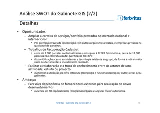 Análise SWOT do Gabinete GIS (2/2)
Detalhes
• Oportunidades
– Ampliar a carteira de serviços/portfolio prestados no mercado nacional e
internacional:
• Por exemplo através da colaboração com outros organismos estatais, e empresas privadas na
qualidade de parceiros.

– Trabalhos de Recuperação Cadastral:
• cerca de 1.500 parcelas contratualizadas e entregues à REFER Património e, cerca de 12.000
parcelas não contratualizadas (verificação FB EXP);
• disponibilização acesso aos sistemas e tecnologia existente ao grupo, de forma a retirar maior
valor das ferramentas e investimento realizado.

– Facilitar a colaboração e a troca de conhecimento entre os actores de uma
actividade, estudo ou projecto:
• Aumentar a utilização da infra-estrutura (tecnologia e funcionalidades) por outras áreas e/ou
gabinetes.

• Ameaças
– Excessiva dependência de fornecedores externos para realização de novos
desenvolvimentos:
• ausência de RH especializados (programador) para assegurar maior autonomia.

Ferbritas - Gabinete GIS, Janeiro 2013

26

 