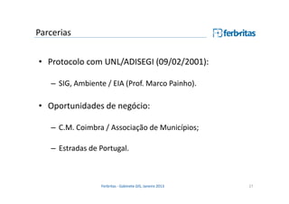 Parcerias
• Protocolo com UNL/ADISEGI (09/02/2001):
– SIG, Ambiente / EIA (Prof. Marco Painho).

• Oportunidades de negócio:
– C.M. Coimbra / Associação de Municípios;
– Estradas de Portugal.

Ferbritas - Gabinete GIS, Janeiro 2013

27

 
