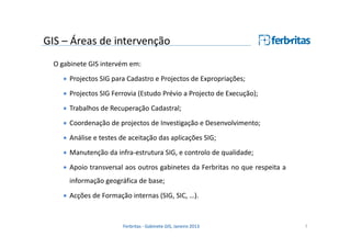 GIS – Áreas de intervenção
O gabinete GIS intervém em:
• Projectos SIG para Cadastro e Projectos de Expropriações;
• Projectos SIG Ferrovia (Estudo Prévio a Projecto de Execução);
• Trabalhos de Recuperação Cadastral;
• Coordenação de projectos de Investigação e Desenvolvimento;
• Análise e testes de aceitação das aplicações SIG;
• Manutenção da infra-estrutura SIG, e controlo de qualidade;
• Apoio transversal aos outros gabinetes da Ferbritas no que respeita a
informação geográfica de base;
• Acções de Formação internas (SIG, SIC, …).

Ferbritas - Gabinete GIS, Janeiro 2013

7

 