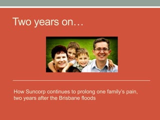 Two years on…




It‟s January 2013, two years after we were flooded in
the Brisbane floods of January 2011. Suncorp still
refuse to honour the terms of our insurance
policy, prolonging our homelessness and emotional
trauma.
 