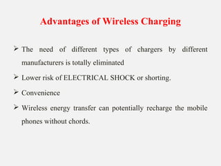 Advantages of Wireless Charging
 The need of different types of chargers by different
manufacturers is totally eliminated
 Lower risk of ELECTRICAL SHOCK or shorting.
 Convenience
 Wireless energy transfer can potentially recharge the mobile
phones without chords.
 