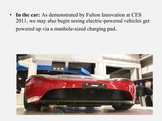• In the car: As demonstrated by Fulton Innovation at CES
2011, we may also begin seeing electric-powered vehicles get
powered up via a manhole-sized charging pad.
 