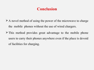 Conclusion
A novel method of using the power of the microwave to charge
the mobile phones without the use of wired chargers.
This method provides great advantage to the mobile phone
users to carry their phones anywhere even if the place is devoid
of facilities for charging.
 