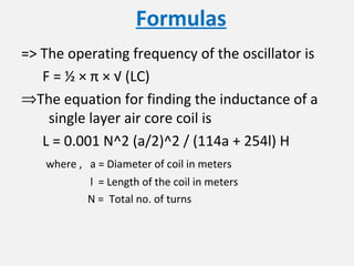 Formulas
=> The operating frequency of the oscillator is
F = ½ × π × √ (LC)
⇒The equation for finding the inductance of a
single layer air core coil is
L = 0.001 N^2 (a/2)^2 / (114a + 254l) H
where , a = Diameter of coil in meters
l = Length of the coil in meters
N = Total no. of turns
 