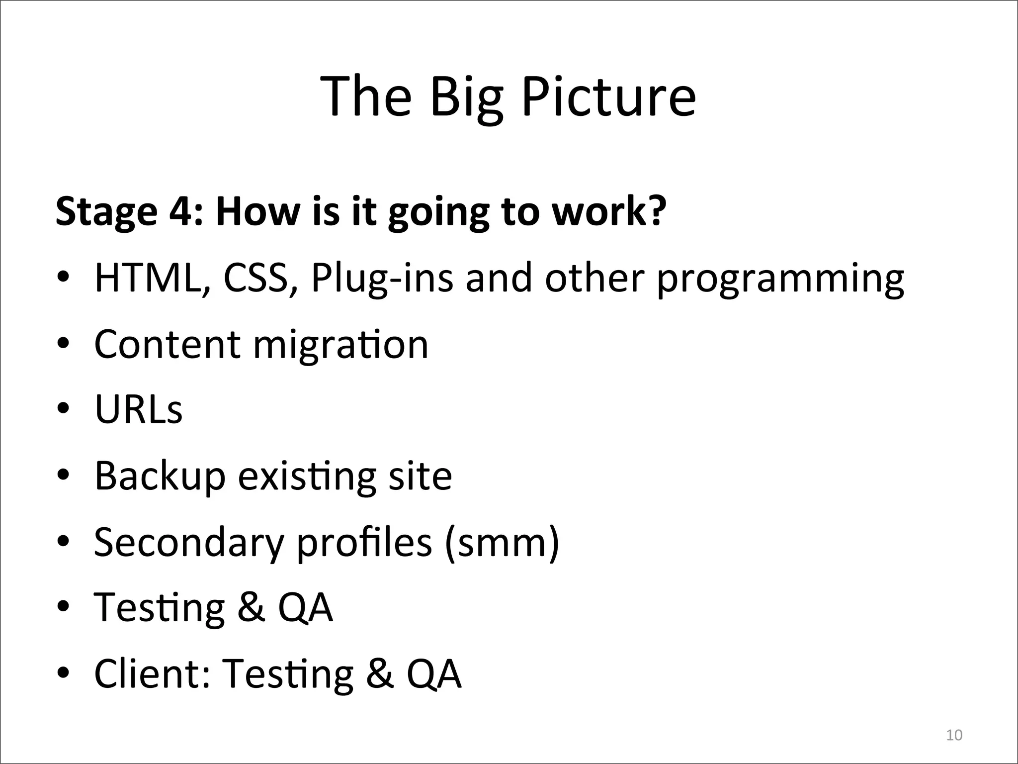 The	
  Big	
  Picture
Stage	
  4:	
  How	
  is	
  it	
  going	
  to	
  work?
• HTML,	
  CSS,	
  Plug-­‐ins	
  and	
  other	
  programming
• Content	
  migra6on
• URLs
• Backup	
  exis6ng	
  site
• Secondary	
  proﬁles	
  (smm)
• Tes6ng	
  &	
  QA
• Client:	
  Tes6ng	
  &	
  QA
                                                               10
 