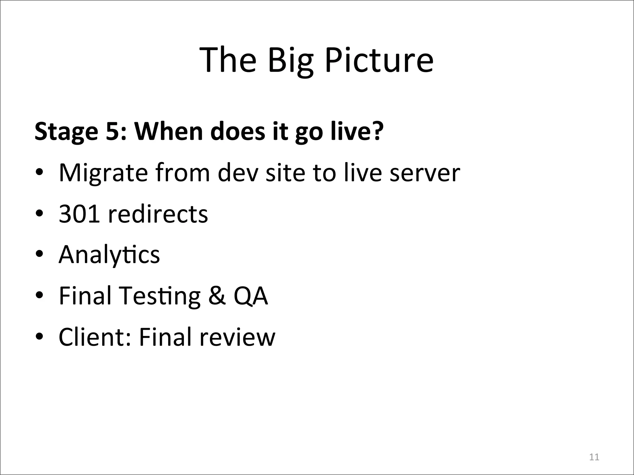 The	
  Big	
  Picture
Stage	
  5:	
  When	
  does	
  it	
  go	
  live?
• Migrate	
  from	
  dev	
  site	
  to	
  live	
  server
• 301	
  redirects
• Analy6cs
• Final	
  Tes6ng	
  &	
  QA
• Client:	
  Final	
  review



                                                           11
 