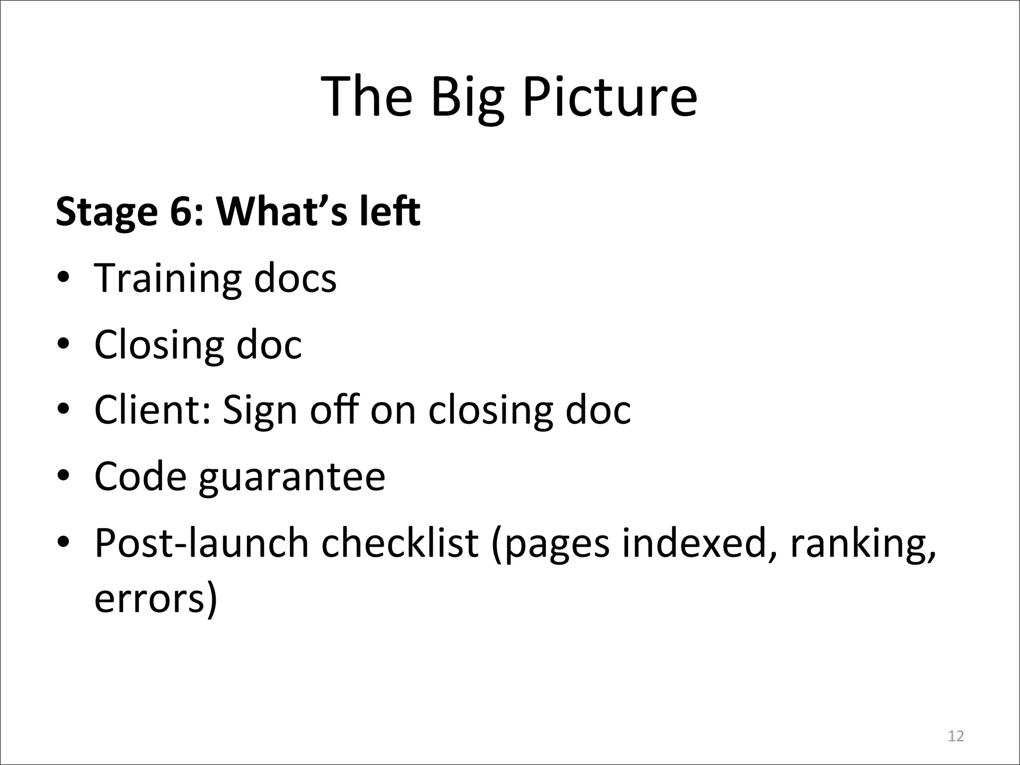 The	
  Big	
  Picture
Stage	
  6:	
  What’s	
  le@
• Training	
  docs
• Closing	
  doc
• Client:	
  Sign	
  oﬀ	
  on	
  closing	
  doc
• Code	
  guarantee
• Post-­‐launch	
  checklist	
  (pages	
  indexed,	
  ranking,	
  
  errors)

                                                                 12
 