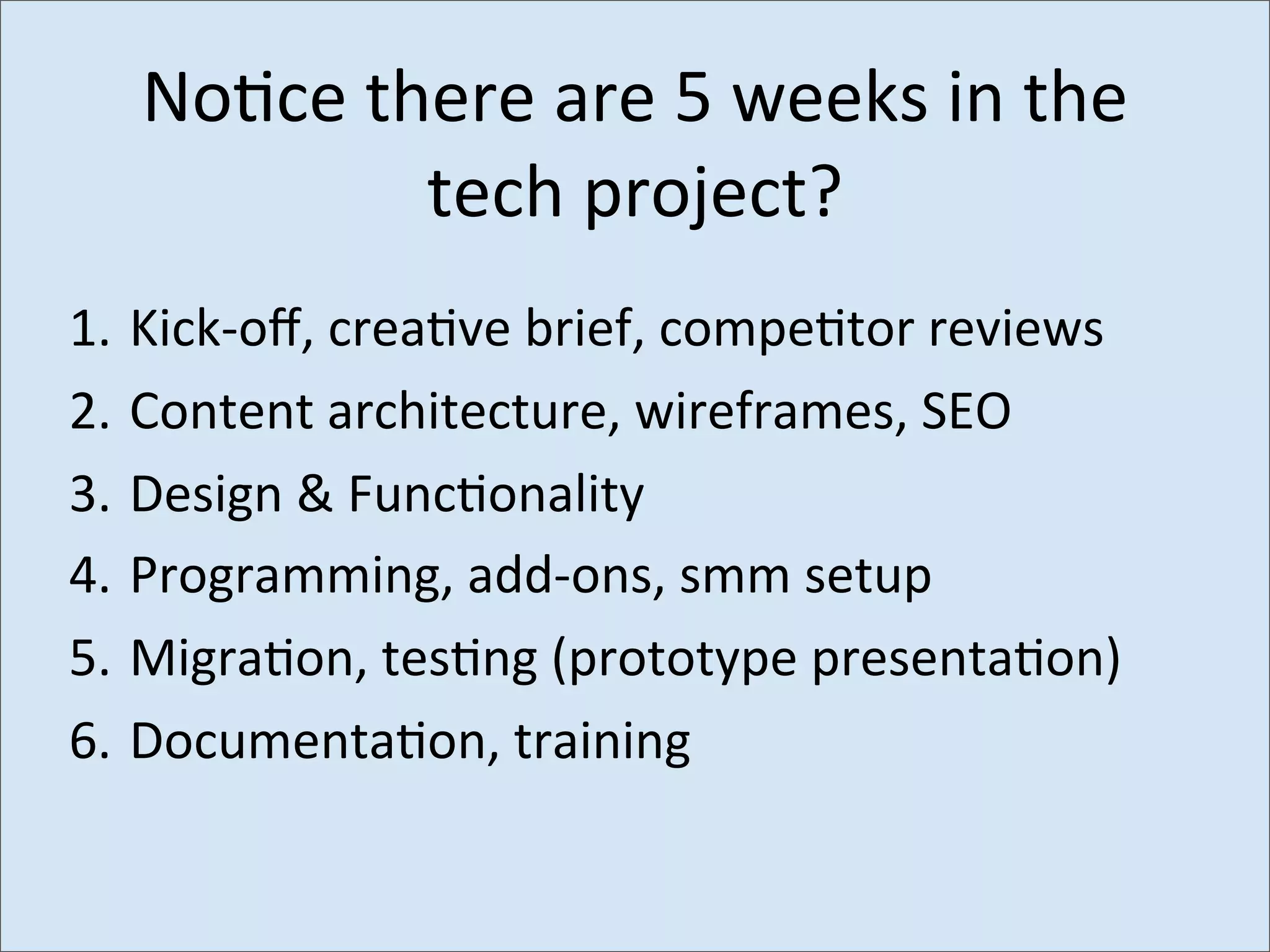 No>ce	
  there	
  are	
  5	
  weeks	
  in	
  the	
  
               tech	
  project?
1.	
  Kick-­‐oﬀ,	
  crea6ve	
  brief,	
  compe6tor	
  reviews
2.	
  Content	
  architecture,	
  wireframes,	
  SEO
3.	
  Design	
  &	
  Func6onality
4.	
  Programming,	
  add-­‐ons,	
  smm	
  setup
5.	
  Migra6on,	
  tes6ng	
  (prototype	
  presenta6on)
6.	
  Documenta6on,	
  training
 