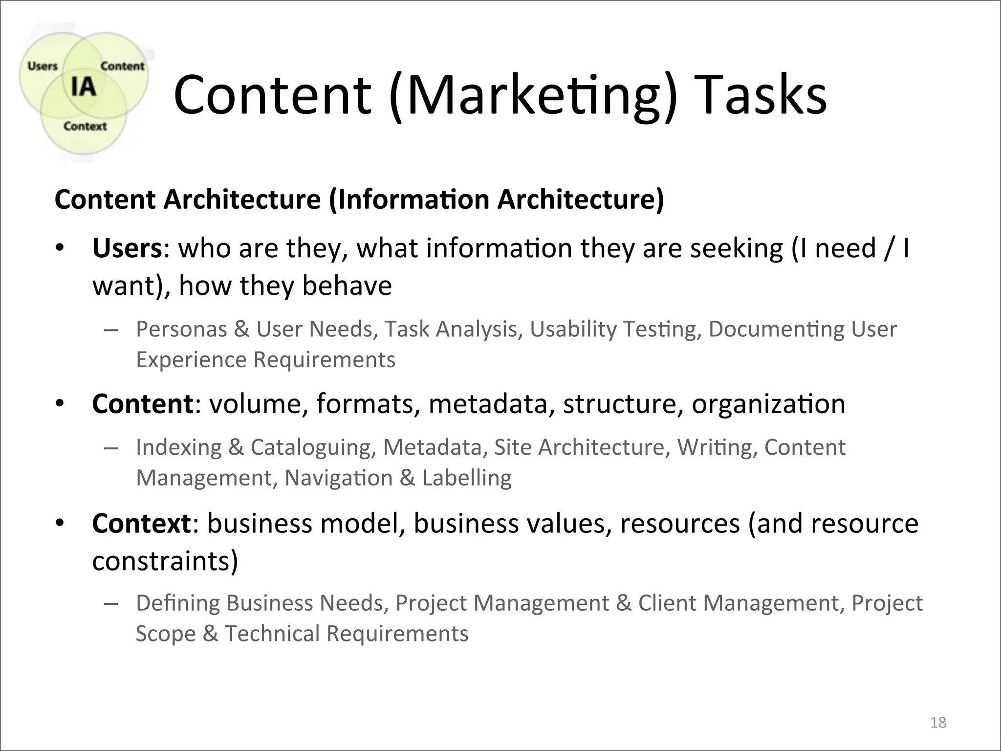 Content	
  (Marke>ng)	
  Tasks
Content	
  Architecture	
  (InformaEon	
  Architecture)
• Users:	
  who	
  are	
  they,	
  what	
  informa>on	
  they	
  are	
  seeking	
  (I	
  need	
  /	
  I	
  
  want),	
  how	
  they	
  behave
      – Personas	
  &	
  User	
  Needs,	
  Task	
  Analysis,	
  Usability	
  Tes4ng,	
  Documen4ng	
  User	
  
        Experience	
  Requirements
• Content:	
  volume,	
  formats,	
  metadata,	
  structure,	
  organiza>on
      – Indexing	
  &	
  Cataloguing,	
  Metadata,	
  Site	
  Architecture,	
  Wri4ng,	
  Content	
  
        Management,	
  Naviga4on	
  &	
  Labelling
• Context:	
  business	
  model,	
  business	
  values,	
  resources	
  (and	
  resource	
  
  constraints)
      – Deﬁning	
  Business	
  Needs,	
  Project	
  Management	
  &	
  Client	
  Management,	
  Project	
  
        Scope	
  &	
  Technical	
  Requirements


                                                                                                                 18
 