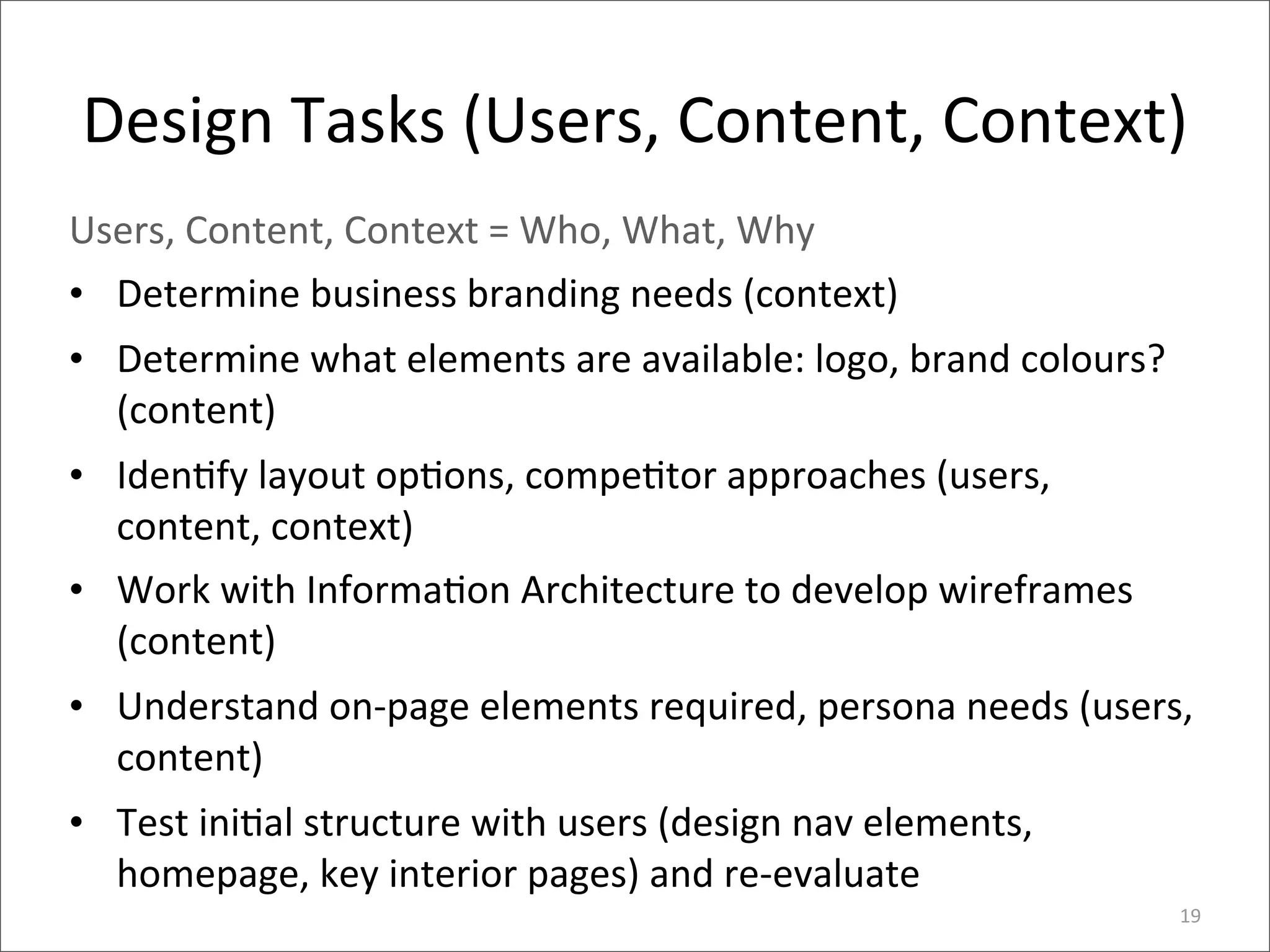 Design	
  Tasks	
  (Users,	
  Content,	
  Context)
Users,	
  Content,	
  Context	
  =	
  Who,	
  What,	
  Why
• Determine	
  business	
  branding	
  needs	
  (context)
• Determine	
  what	
  elements	
  are	
  available:	
  logo,	
  brand	
  colours?	
  
  (content)
• Iden>fy	
  layout	
  op>ons,	
  compe>tor	
  approaches	
  (users,	
  
  content,	
  context)
• Work	
  with	
  Informa>on	
  Architecture	
  to	
  develop	
  wireframes	
  
  (content)
• Understand	
  on-­‐page	
  elements	
  required,	
  persona	
  needs	
  (users,	
  
  content)
• Test	
  ini>al	
  structure	
  with	
  users	
  (design	
  nav	
  elements,	
  
  homepage,	
  key	
  interior	
  pages)	
  and	
  re-­‐evaluate	
  
                                                                                         19
 