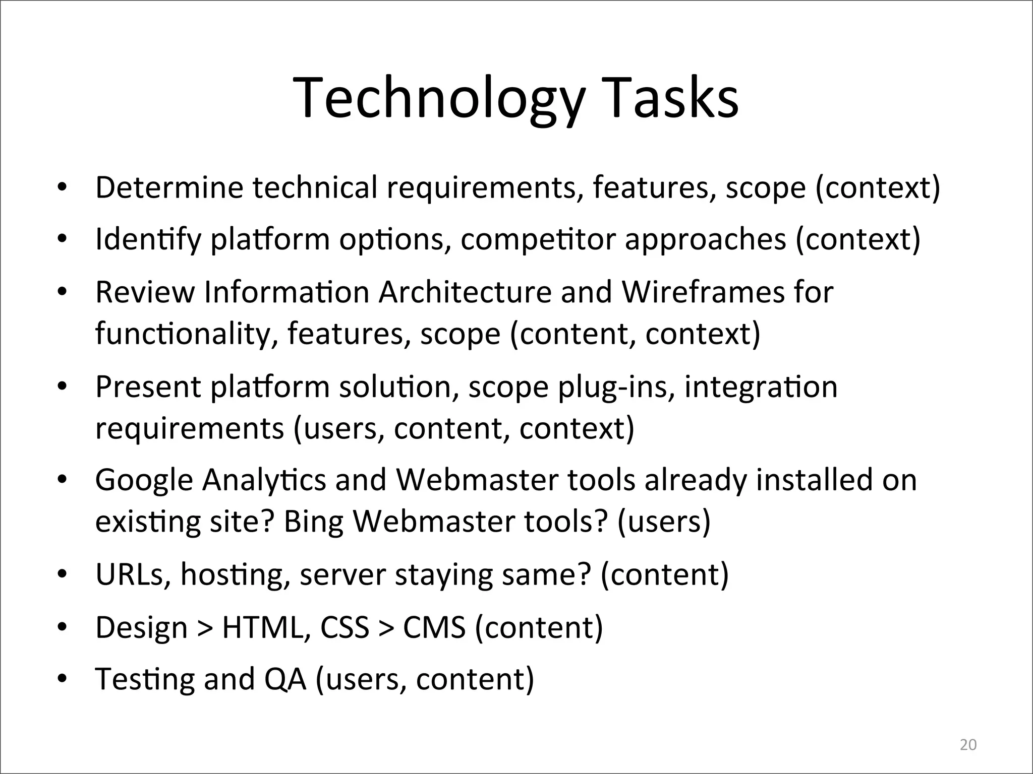 Technology	
  Tasks
• Determine	
  technical	
  requirements,	
  features,	
  scope	
  (context)
• Iden>fy	
  pla_orm	
  op>ons,	
  compe>tor	
  approaches	
  (context)
• Review	
  Informa>on	
  Architecture	
  and	
  Wireframes	
  for	
  
  func>onality,	
  features,	
  scope	
  (content,	
  context)
• Present	
  pla_orm	
  solu>on,	
  scope	
  plug-­‐ins,	
  integra>on	
  
  requirements	
  (users,	
  content,	
  context)
• Google	
  Analy>cs	
  and	
  Webmaster	
  tools	
  already	
  installed	
  on	
  
  exis>ng	
  site?	
  Bing	
  Webmaster	
  tools?	
  (users)
• URLs,	
  hos>ng,	
  server	
  staying	
  same?	
  (content)
• Design	
  >	
  HTML,	
  CSS	
  >	
  CMS	
  (content)
• Tes>ng	
  and	
  QA	
  (users,	
  content)
                                                                                      20
 