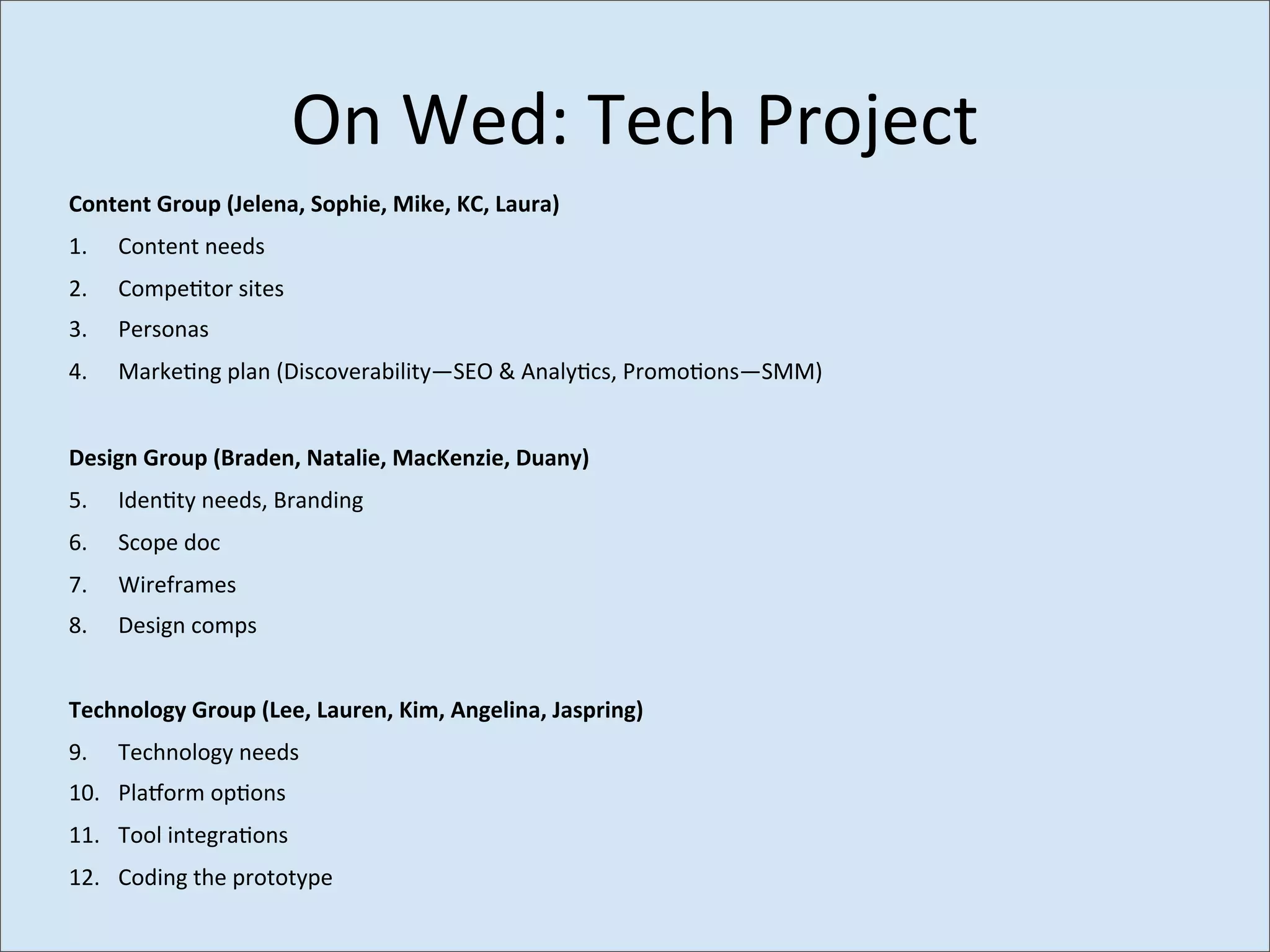 On	
  Wed:	
  Tech	
  Project
Content	
  Group	
  (Jelena,	
  Sophie,	
  Mike,	
  KC,	
  Laura)
1.    Content	
  needs
2.    Compe>tor	
  sites
3.    Personas
4.    Marke>ng	
  plan	
  (Discoverability—SEO	
  &	
  Analy>cs,	
  Promo>ons—SMM)


Design	
  Group	
  (Braden,	
  Natalie,	
  MacKenzie,	
  Duany)
5.    Iden>ty	
  needs,	
  Branding
6.    Scope	
  doc
7.    Wireframes
8.    Design	
  comps


Technology	
  Group	
  (Lee,	
  Lauren,	
  Kim,	
  Angelina,	
  Jaspring)
9.    Technology	
  needs
10. Pla_orm	
  op>ons
11. Tool	
  integra>ons
12. Coding	
  the	
  prototype
 