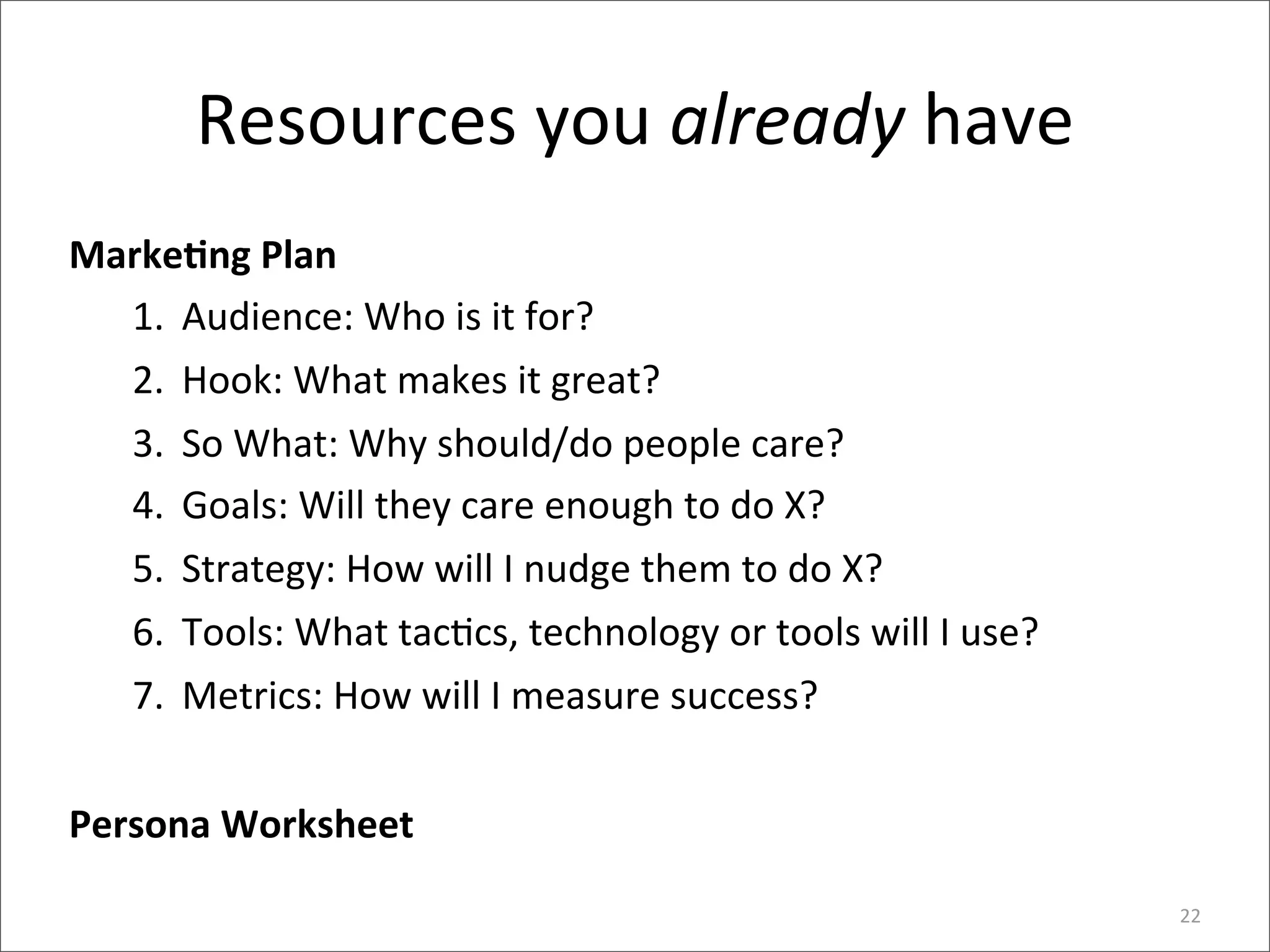 Resources	
  you	
  already	
  have
MarkeEng	
  Plan
  1. Audience:	
  Who	
  is	
  it	
  for?
  2. Hook:	
  What	
  makes	
  it	
  great?	
  
  3. So	
  What:	
  Why	
  should/do	
  people	
  care?
  4. Goals:	
  Will	
  they	
  care	
  enough	
  to	
  do	
  X?
  5. Strategy:	
  How	
  will	
  I	
  nudge	
  them	
  to	
  do	
  X?
  6. Tools:	
  What	
  tac>cs,	
  technology	
  or	
  tools	
  will	
  I	
  use?	
  
  7. Metrics:	
  How	
  will	
  I	
  measure	
  success?


Persona	
  Worksheet

                                                                                       22
 