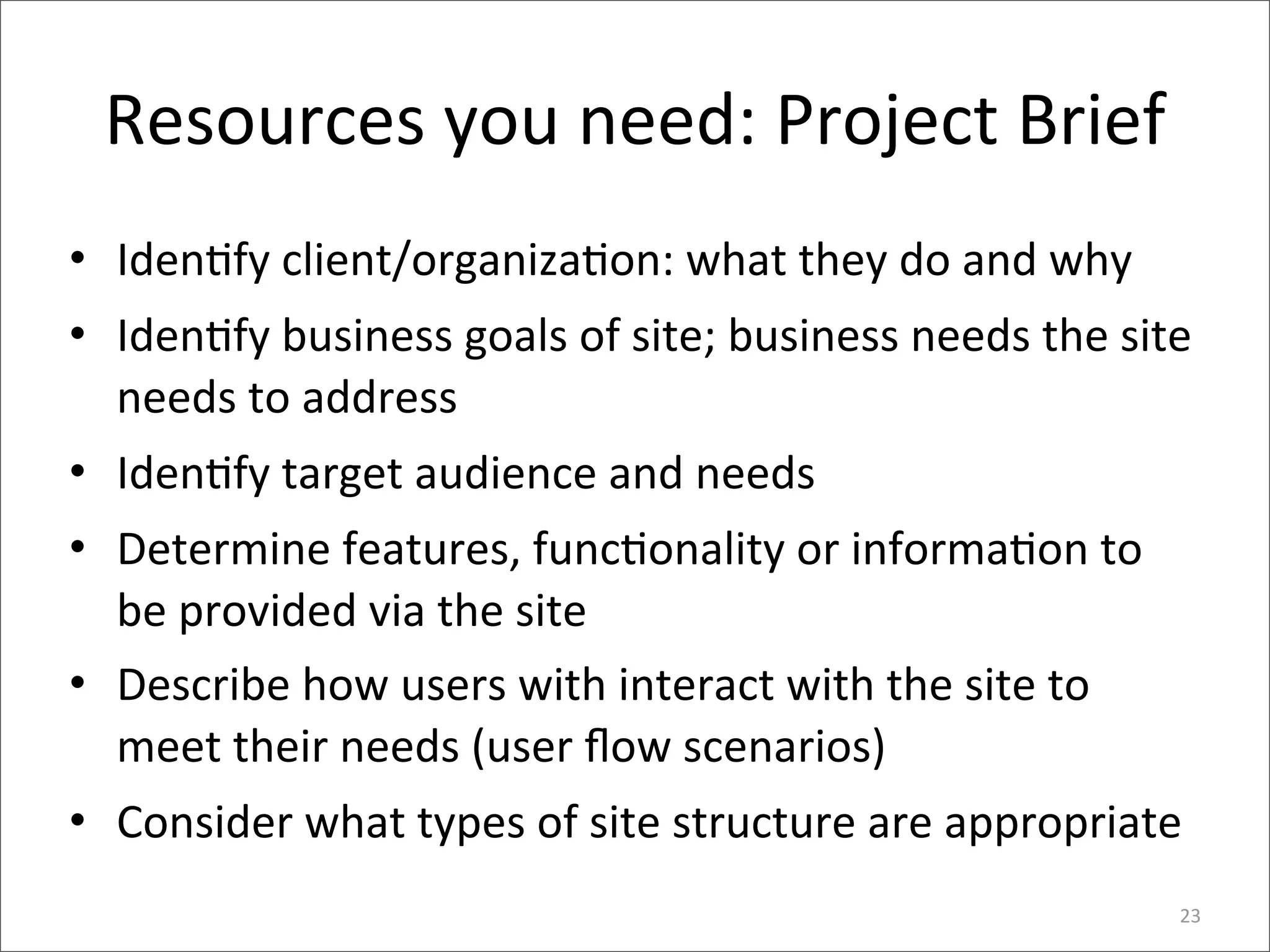 Resources	
  you	
  need:	
  Project	
  Brief
• Iden>fy	
  client/organiza>on:	
  what	
  they	
  do	
  and	
  why
• Iden>fy	
  business	
  goals	
  of	
  site;	
  business	
  needs	
  the	
  site	
  
  needs	
  to	
  address
• Iden>fy	
  target	
  audience	
  and	
  needs
• Determine	
  features,	
  func>onality	
  or	
  informa>on	
  to	
  
  be	
  provided	
  via	
  the	
  site
• Describe	
  how	
  users	
  with	
  interact	
  with	
  the	
  site	
  to	
  
  meet	
  their	
  needs	
  (user	
  ﬂow	
  scenarios)
• Consider	
  what	
  types	
  of	
  site	
  structure	
  are	
  appropriate
                                                                                   23
 
